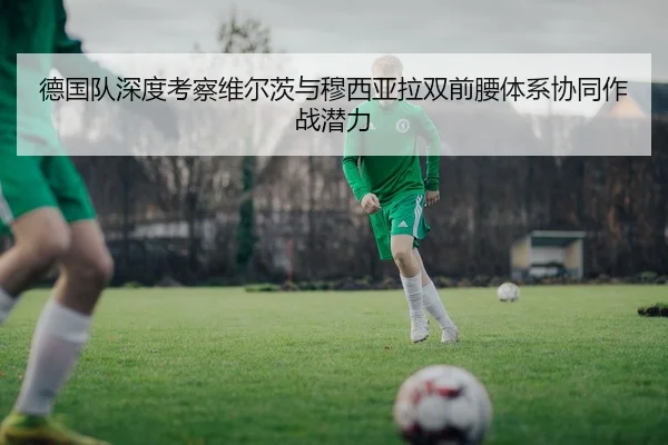 德国队深度考察维尔茨与穆西亚拉双前腰体系协同作战潜力