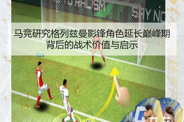 马竞研究格列兹曼影锋角色延长巅峰期背后的战术价值与启示