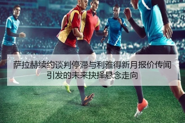 萨拉赫续约谈判停滞与利雅得新月报价传闻引发的未来抉择悬念走向 - kaiyun