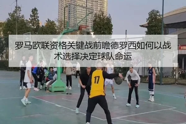 罗马欧联资格关键战前瞻德罗西如何以战术选择决定球队命运 - kaiyun